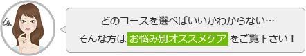 どのコースを選べばいいかわからない……そんな方は「お悩み別オススメケア」をご覧下さい！